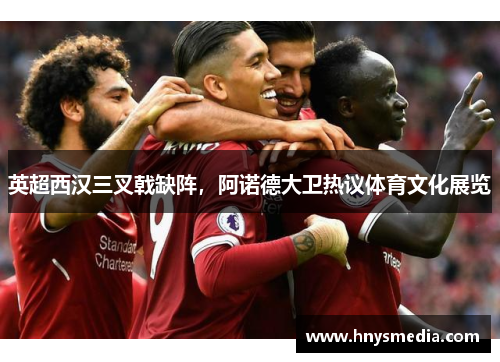 英超西汉三叉戟缺阵，阿诺德大卫热议体育文化展览